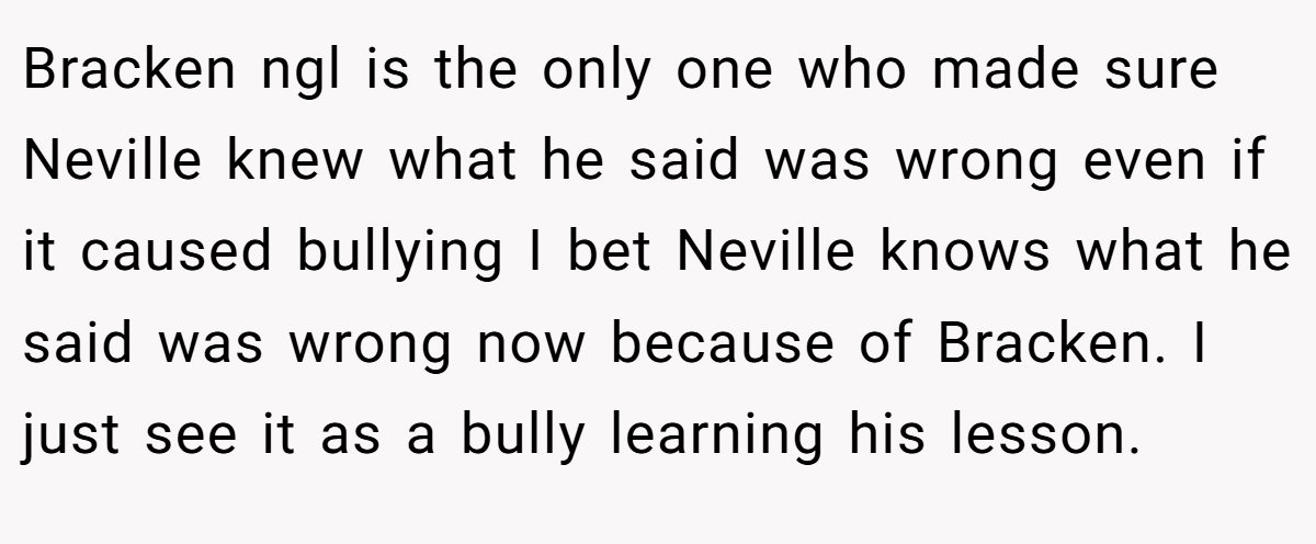 Bracken ngl is the only one who made sure Neville knew what he said was wrong even if it caused bullying I bet Neville knows what he said was wrong now because of Bracken. I just see it as a bully learning his lesson.