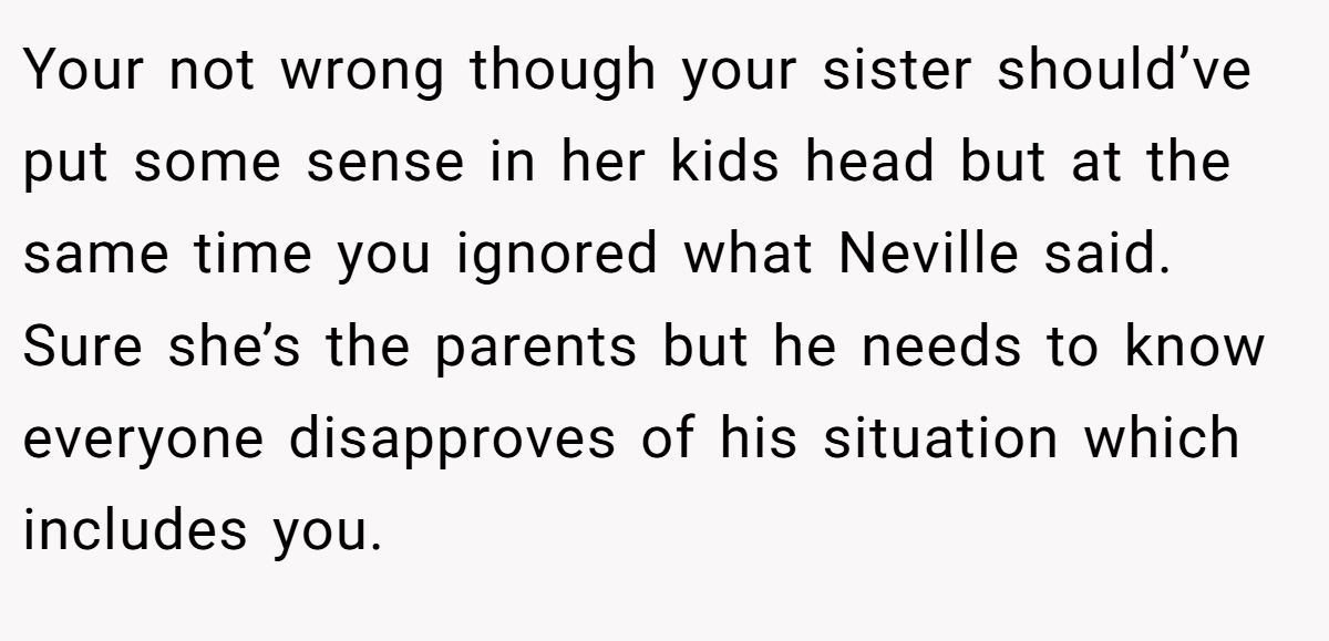 Your not wrong though your sister should’ve put some sense in her kids head but at the same time you ignored what Neville said. Sure she’s the parents but he needs to know everyone disapproves of his situation which includes you.