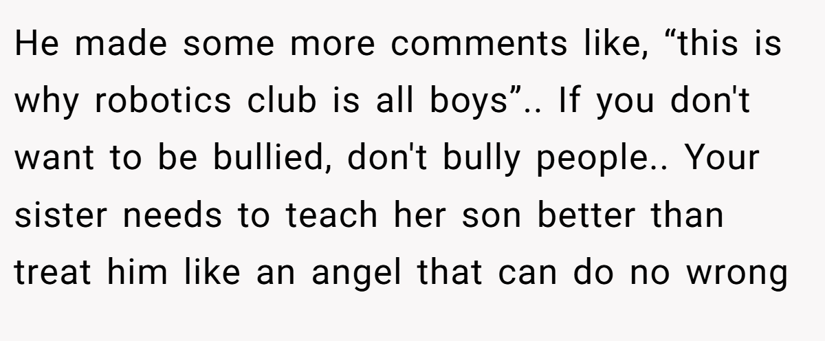 He made some more comments like, “this is why robotics club is all boys”.. If you don't want to be bullied, don't bully people.. Your sister needs to teach her son better than treat him like an angel that can do no wrong