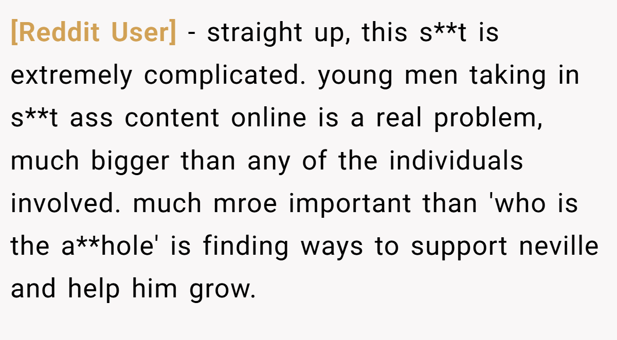 [Reddit User] − straight up, this s**t is extremely complicated. young men taking in s**t ass content online is a real problem, much bigger than any of the individuals involved. much mroe important than 'who is the a**hole' is finding ways to support neville and help him grow.