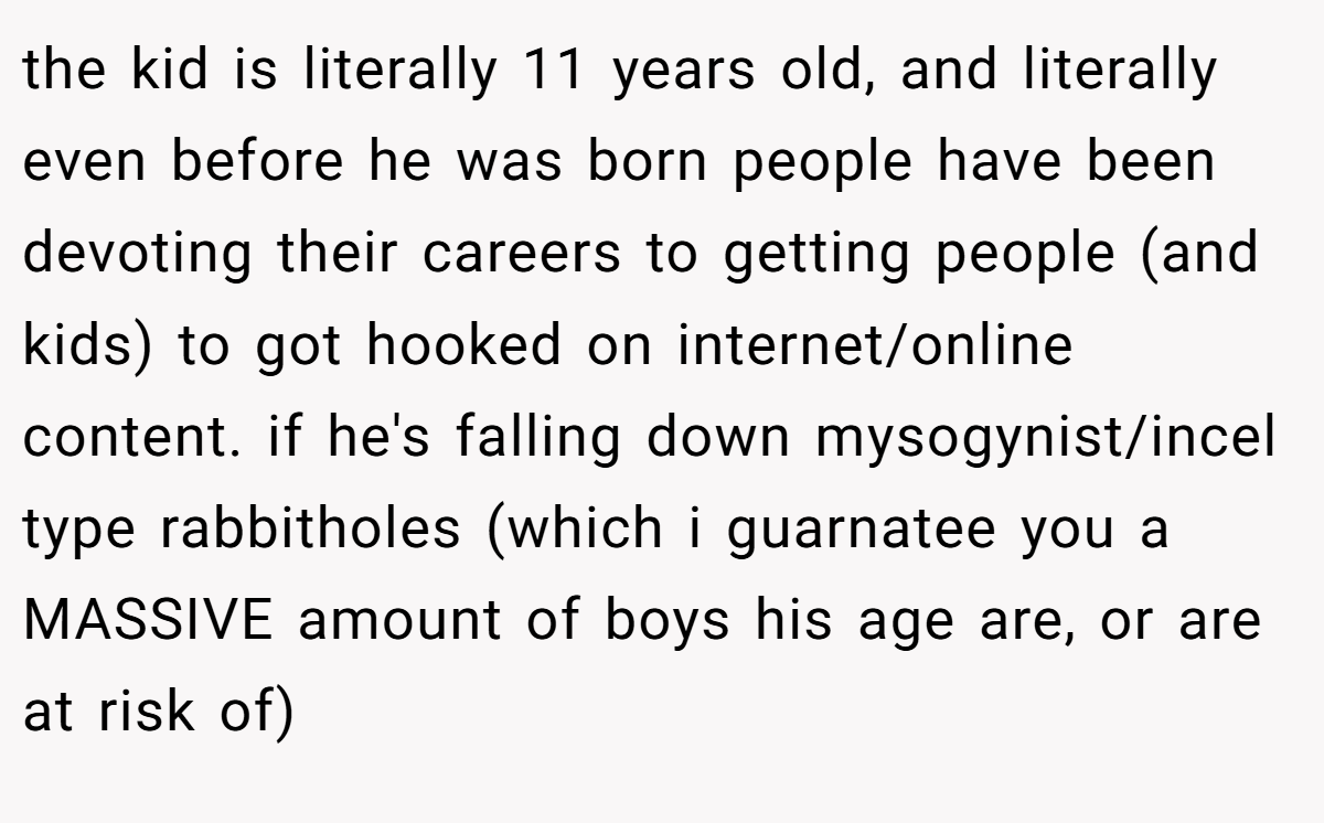 the kid is literally 11 years old, and literally even before he was born people have been devoting their careers to getting people (and kids) to got hooked on internet/online content. if he's falling down mysogynist/incel type rabbitholes (which i guarnatee you a MASSIVE amount of boys his age are, or are at risk of)