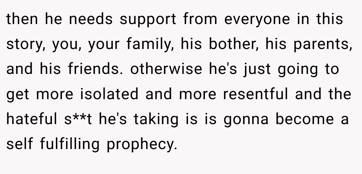 then he needs support from everyone in this story, you, your family, his bother, his parents, and his friends. otherwise he's just going to get more isolated and more resentful and the hateful s**t he's taking is is gonna become a self fulfilling prophecy.