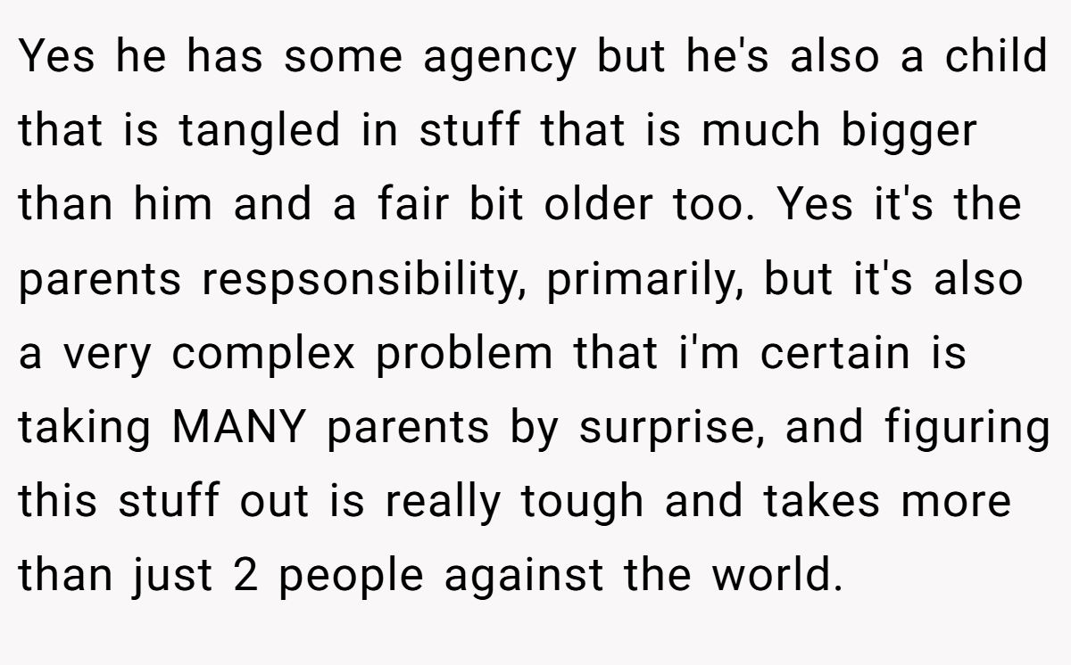 Yes he has some agency but he's also a child that is tangled in stuff that is much bigger than him and a fair bit older too. Yes it's the parents respsonsibility, primarily, but it's also a very complex problem that i'm certain is taking MANY parents by surprise, and figuring this stuff out is really tough and takes more than just 2 people against the world.