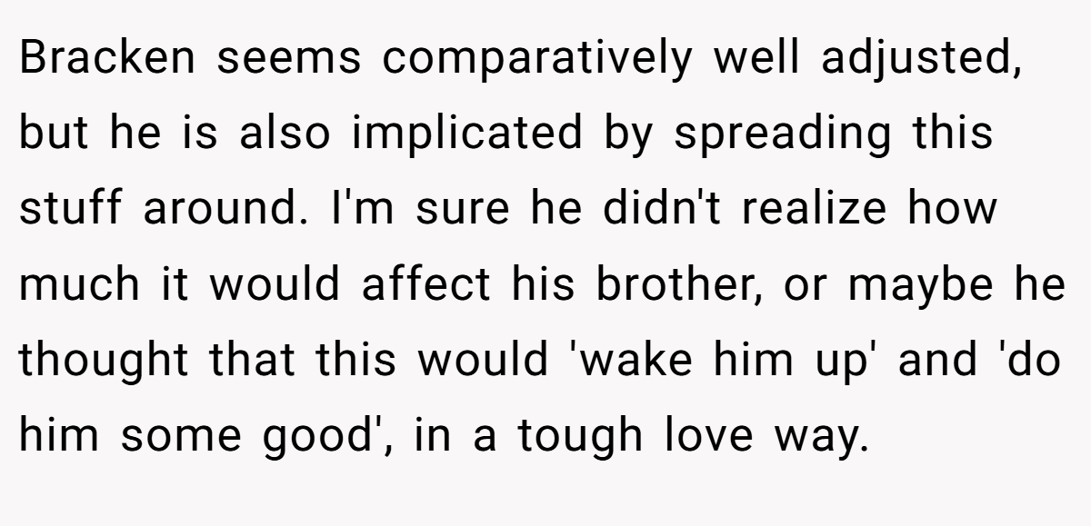 Bracken seems comparatively well adjusted, but he is also implicated by spreading this stuff around. I'm sure he didn't realize how much it would affect his brother, or maybe he thought that this would 'wake him up' and 'do him some good', in a tough love way.