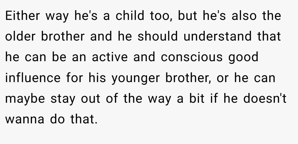 Either way he's a child too, but he's also the older brother and he should understand that he can be an active and conscious good influence for his younger brother, or he can maybe stay out of the way a bit if he doesn't wanna do that.