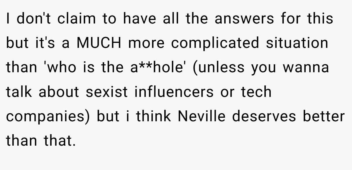 I don't claim to have all the answers for this but it's a MUCH more complicated situation than 'who is the a**hole' (unless you wanna talk about sexist influencers or tech companies) but i think Neville deserves better than that.