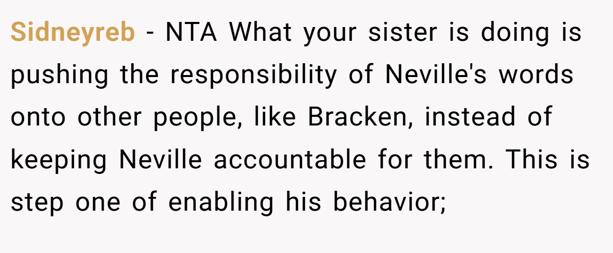 Sidneyreb − NTA What your sister is doing is pushing the responsibility of Neville's words onto other people, like Bracken, instead of keeping Neville accountable for them. This is step one of enabling his behavior;