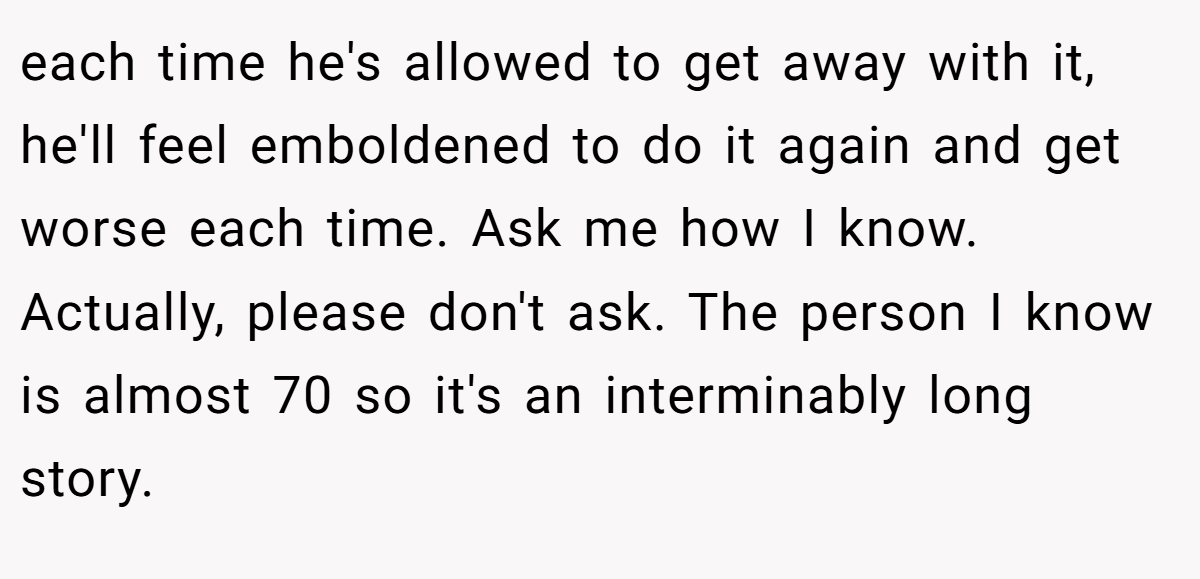each time he's allowed to get away with it, he'll feel emboldened to do it again and get worse each time. Ask me how I know. Actually, please don't ask. The person I know is almost 70 so it's an interminably long story.