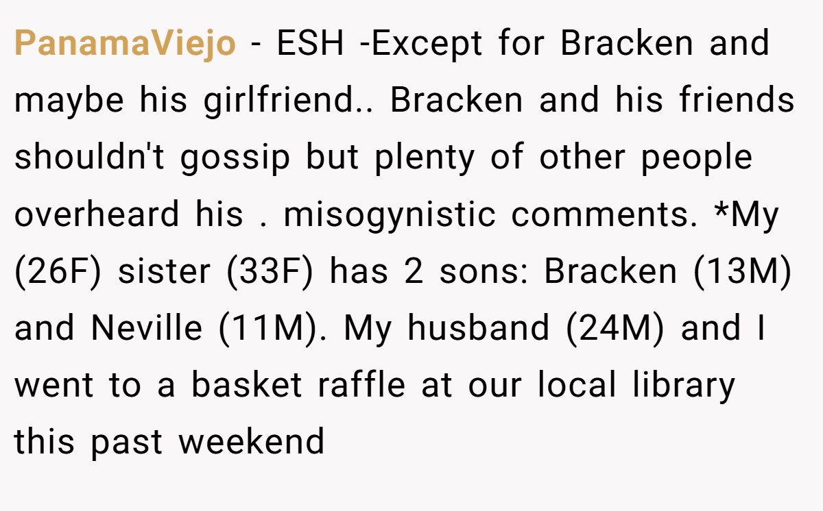 PanamaViejo − ESH -Except for Bracken and maybe his girlfriend.. Bracken and his friends shouldn't gossip but plenty of other people overheard his . misogynistic comments. *My (26F) sister (33F) has 2 sons: Bracken (13M) and Neville (11M). My husband (24M) and I went to a basket raffle at our local library this past weekend