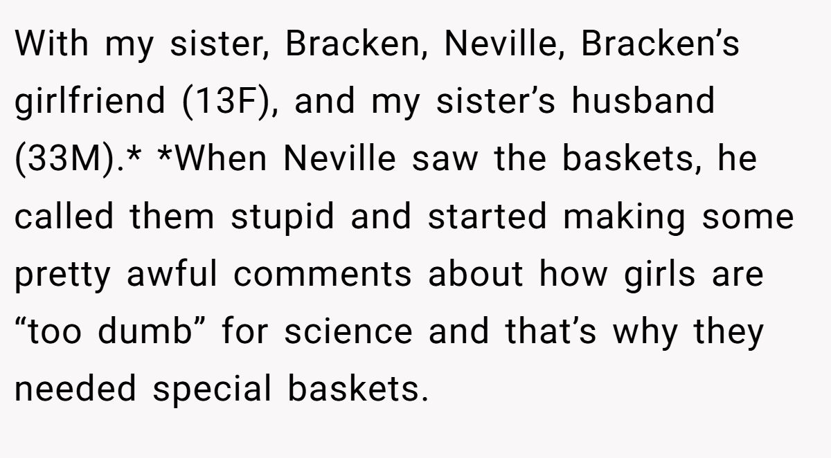 With my sister, Bracken, Neville, Bracken’s girlfriend (13F), and my sister’s husband (33M).* *When Neville saw the baskets, he called them stupid and started making some pretty awful comments about how girls are “too dumb” for science and that’s why they needed special baskets.