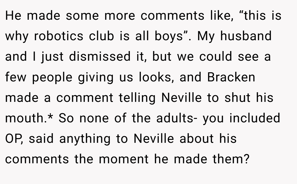 He made some more comments like, “this is why robotics club is all boys”. My husband and I just dismissed it, but we could see a few people giving us looks, and Bracken made a comment telling Neville to shut his mouth.* So none of the adults- you included OP, said anything to Neville about his comments the moment he made them?
