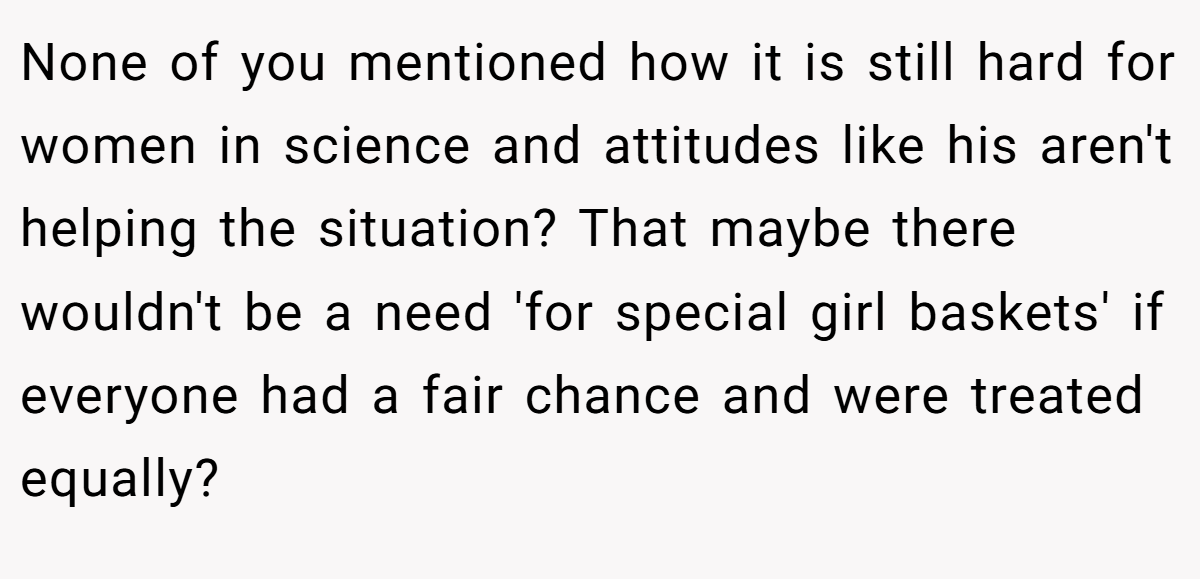 None of you mentioned how it is still hard for women in science and attitudes like his aren't helping the situation? That maybe there wouldn't be a need 'for special girl baskets' if everyone had a fair chance and were treated equally?