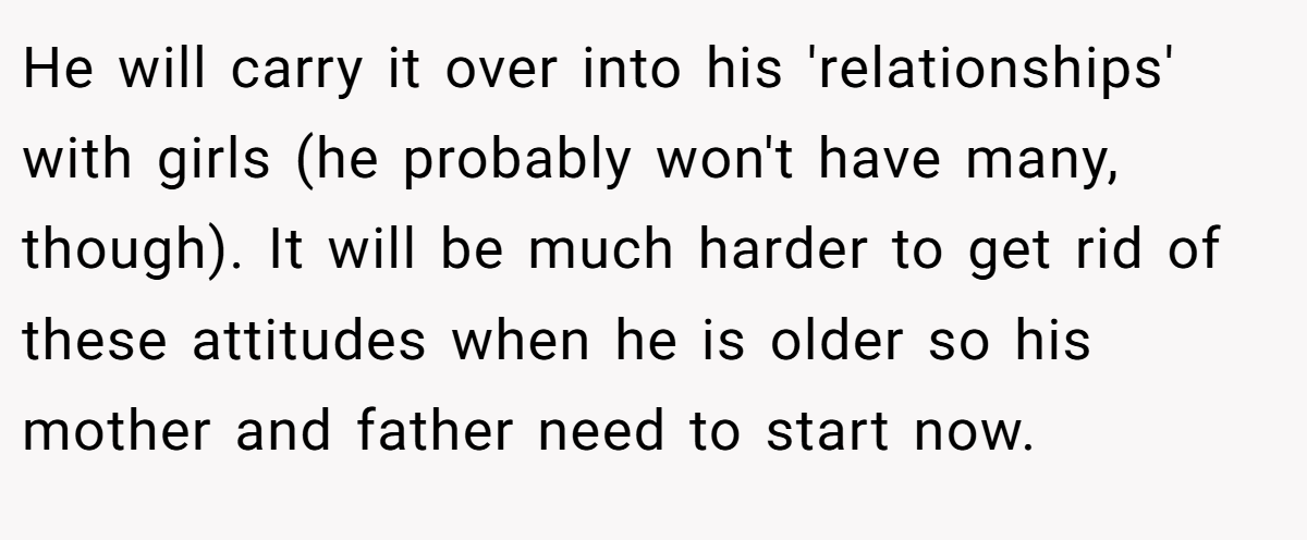He will carry it over into his 'relationships' with girls (he probably won't have many, though). It will be much harder to get rid of these attitudes when he is older so his mother and father need to start now.