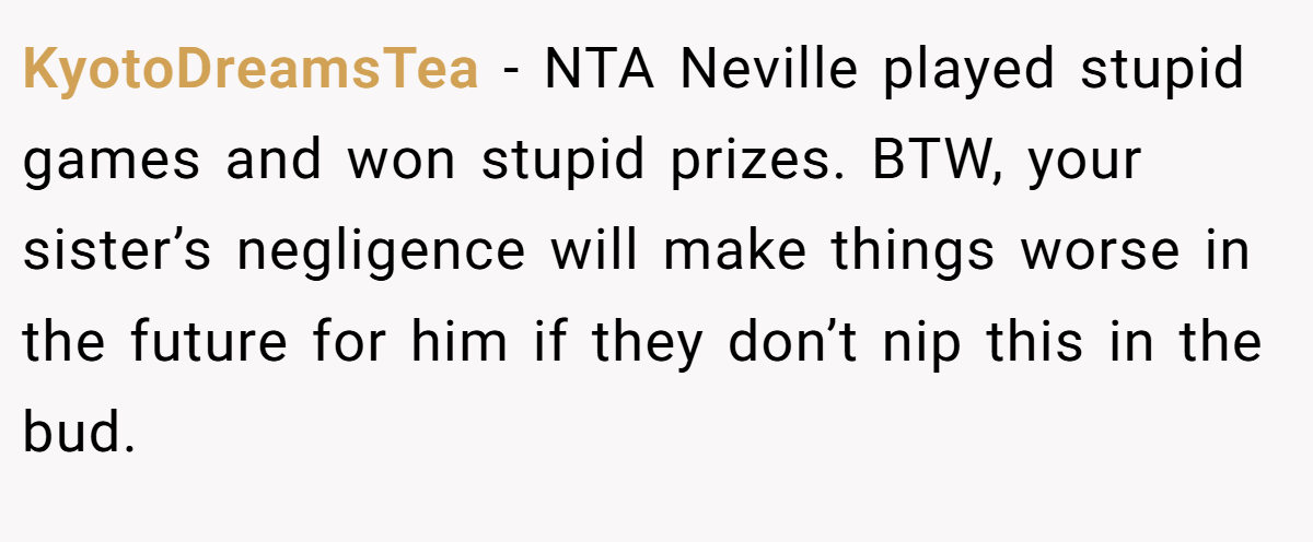 KyotoDreamsTea − NTA Neville played stupid games and won stupid prizes. BTW, your sister’s negligence will make things worse in the future for him if they don’t nip this in the bud.