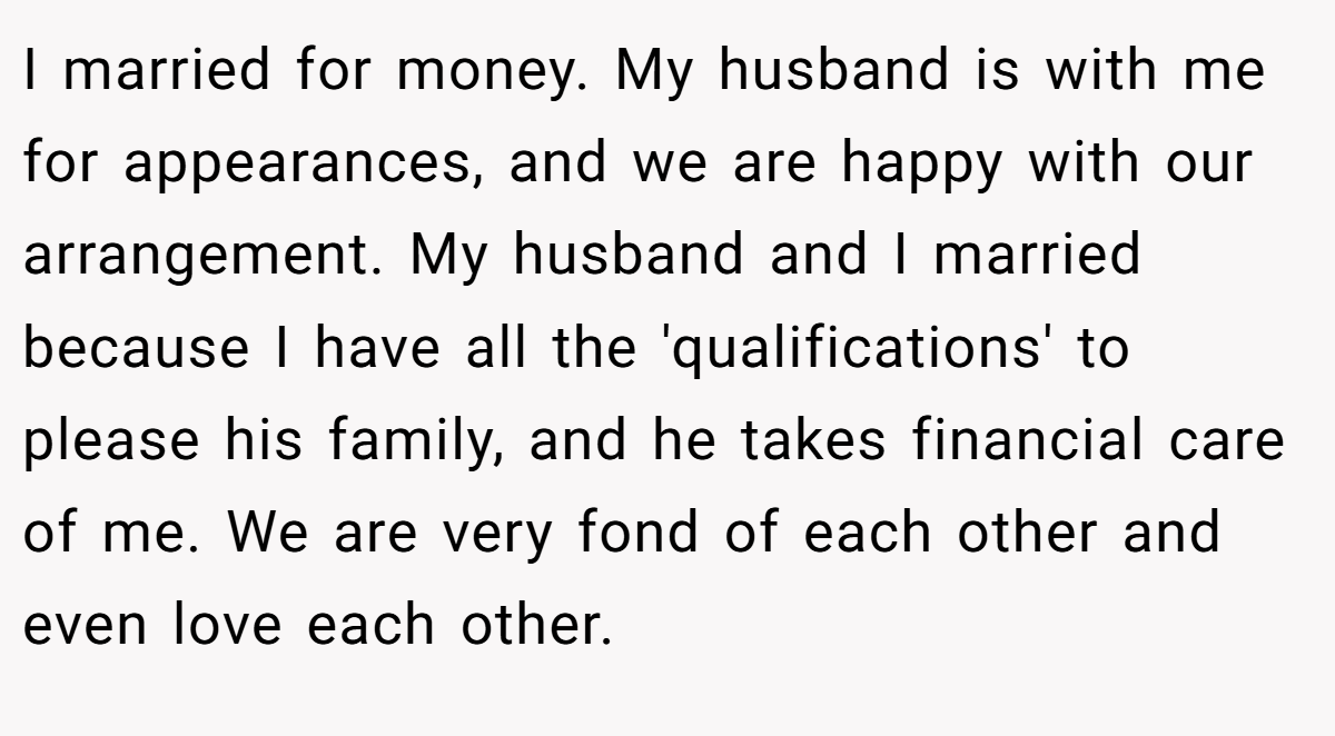 I married for money. My husband is with me for appearances, and we are happy with our arrangement. My husband and I married because I have all the 'qualifications' to please his family, and he takes financial care of me. We are very fond of each other and even love each other.