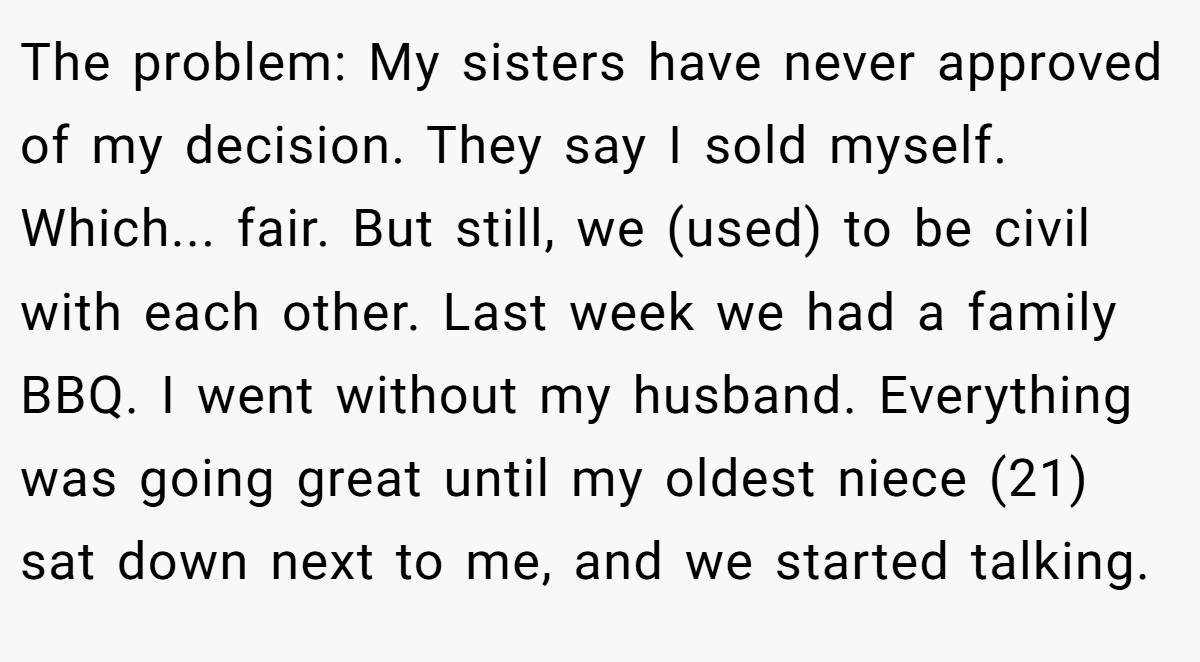 The problem: My sisters have never approved of my decision. They say I sold myself. Which... fair. But still, we (used) to be civil with each other. Last week we had a family BBQ. I went without my husband. Everything was going great until my oldest niece (21) sat down next to me, and we started talking.
