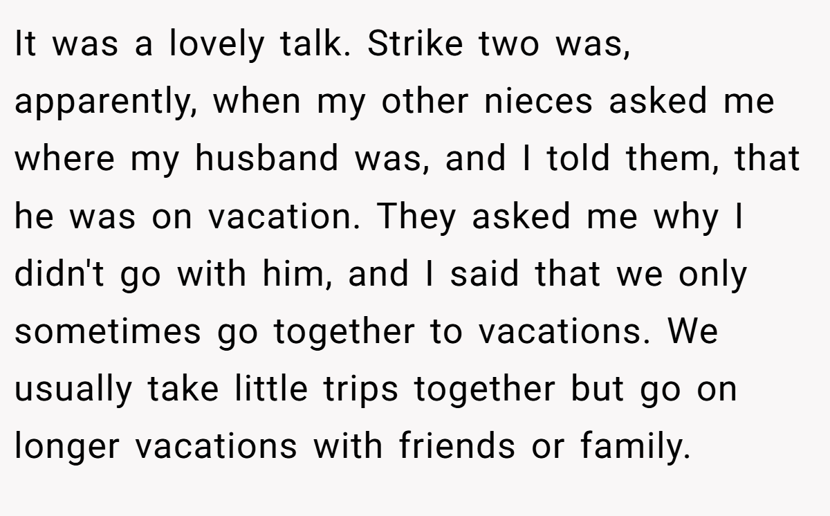 It was a lovely talk. Strike two was, apparently, when my other nieces asked me where my husband was, and I told them, that he was on vacation. They asked me why I didn't go with him, and I said that we only sometimes go together to vacations. We usually take little trips together but go on longer vacations with friends or family.