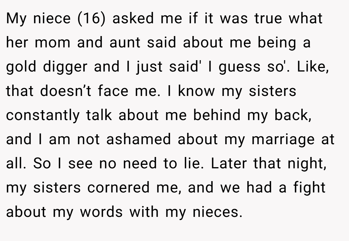 My niece (16) asked me if it was true what her mom and aunt said about me being a gold digger and I just said' I guess so'. Like, that doesn’t face me. I know my sisters constantly talk about me behind my back, and I am not ashamed about my marriage at all. So I see no need to lie. Later that night, my sisters cornered me, and we had a fight about my words with my nieces.