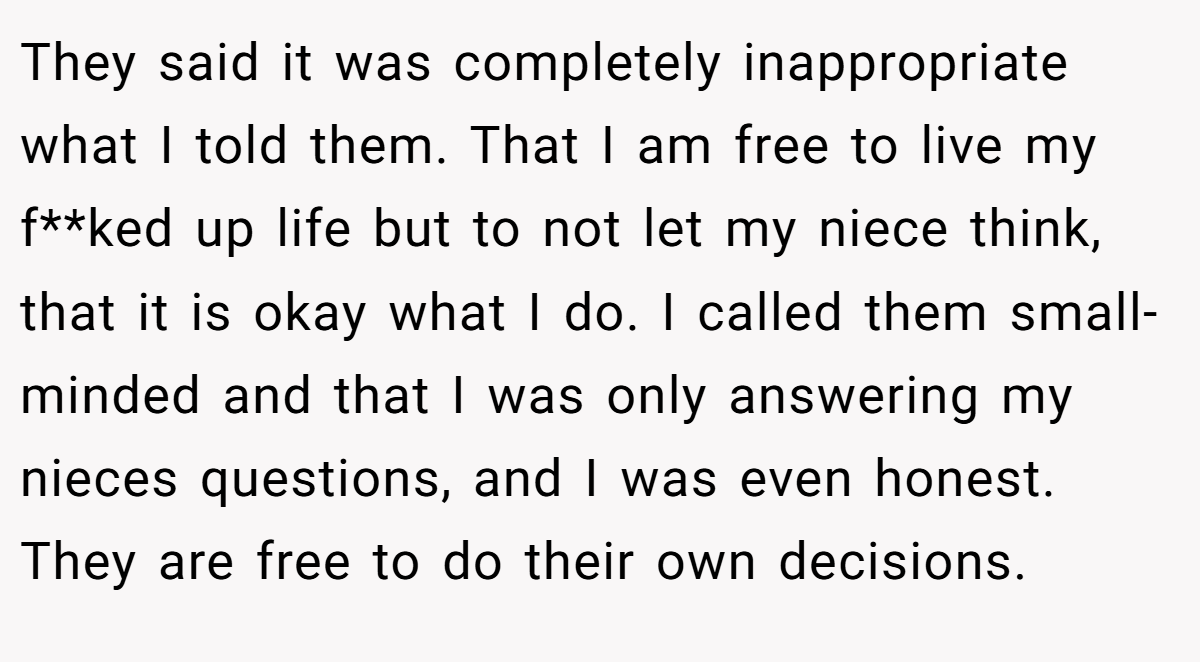They said it was completely inappropriate what I told them. That I am free to live my f**ked up life but to not let my niece think, that it is okay what I do. I called them small-minded and that I was only answering my nieces questions, and I was even honest. They are free to do their own decisions.