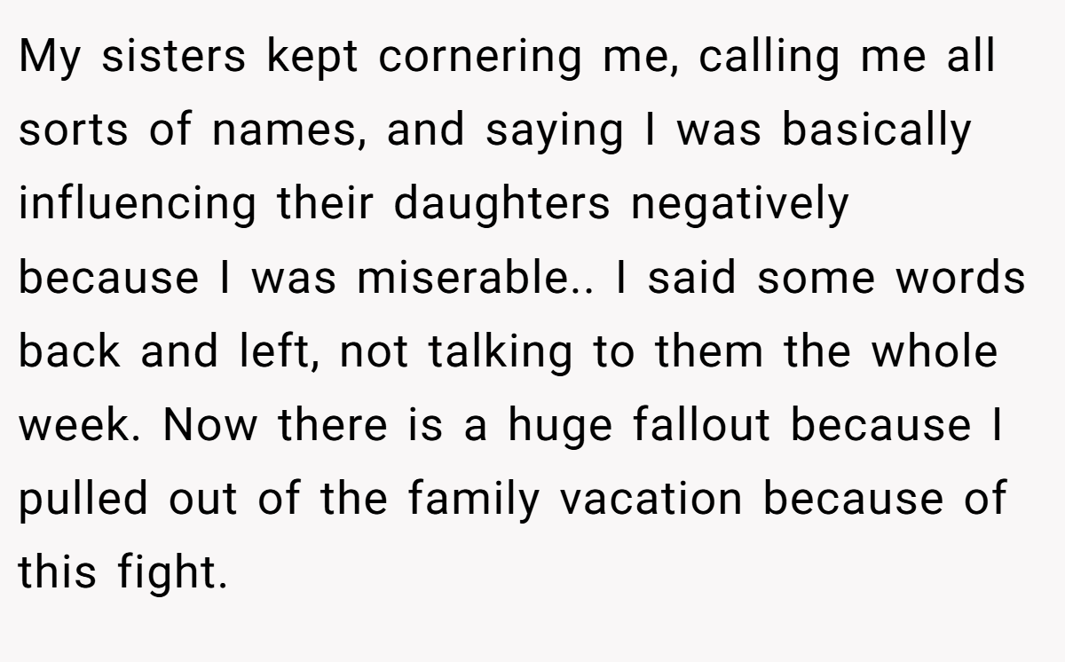 My sisters kept cornering me, calling me all sorts of names, and saying I was basically influencing their daughters negatively because I was miserable.. I said some words back and left, not talking to them the whole week. Now there is a huge fallout because I pulled out of the family vacation because of this fight.