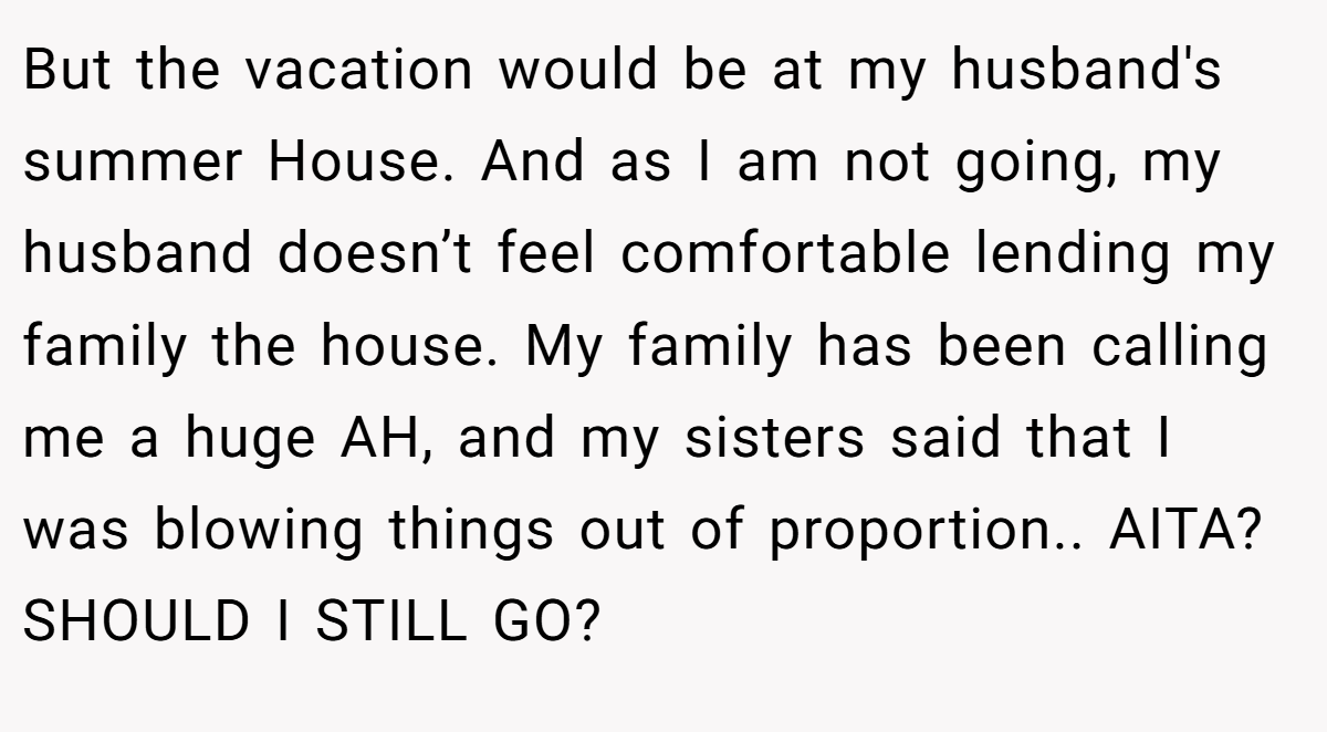 But the vacation would be at my husband's summer House. And as I am not going, my husband doesn’t feel comfortable lending my family the house. My family has been calling me a huge AH, and my sisters said that I was blowing things out of proportion.. AITA? SHOULD I STILL GO?