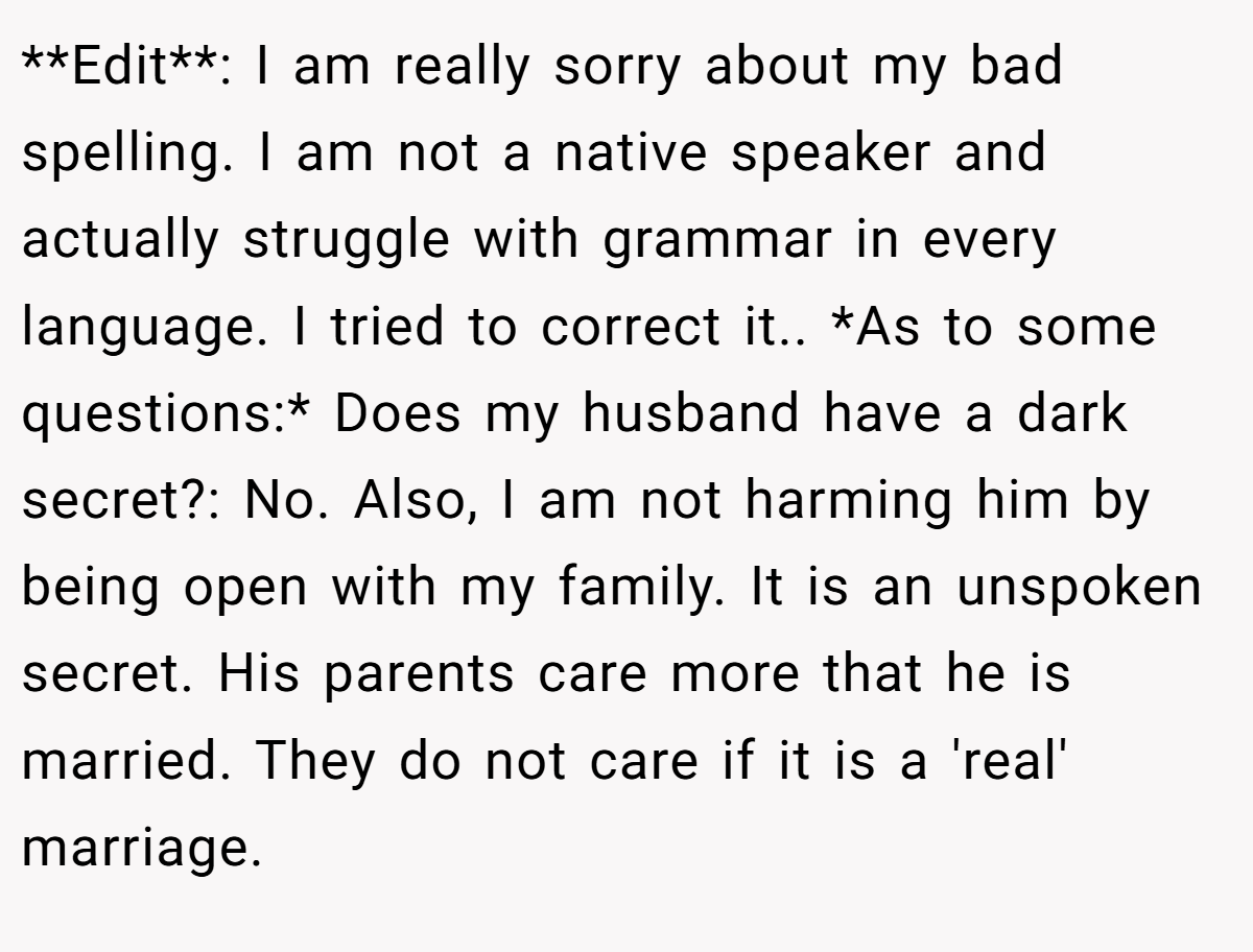**Edit**: I am really sorry about my bad spelling. I am not a native speaker and actually struggle with grammar in every language. I tried to correct it.. *As to some questions:* Does my husband have a dark secret?: No. Also, I am not harming him by being open with my family. It is an unspoken secret. His parents care more that he is married. They do not care if it is a 'real' marriage.