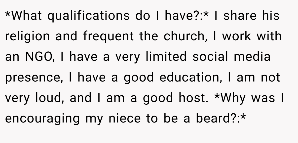 *What qualifications do I have?:* I share his religion and frequent the church, I work with an NGO, I have a very limited social media presence, I have a good education, I am not very loud, and I am a good host. *Why was I encouraging my niece to be a beard?:*