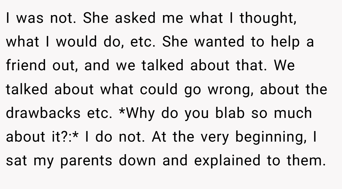 I was not. She asked me what I thought, what I would do, etc. She wanted to help a friend out, and we talked about that. We talked about what could go wrong, about the drawbacks etc. *Why do you blab so much about it?:* I do not. At the very beginning, I sat my parents down and explained to them.