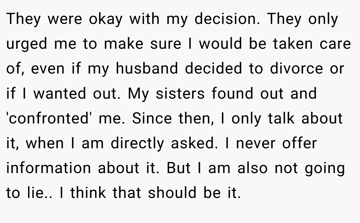 They were okay with my decision. They only urged me to make sure I would be taken care of, even if my husband decided to divorce or if I wanted out. My sisters found out and 'confronted' me. Since then, I only talk about it, when I am directly asked. I never offer information about it. But I am also not going to lie.. I think that should be it.