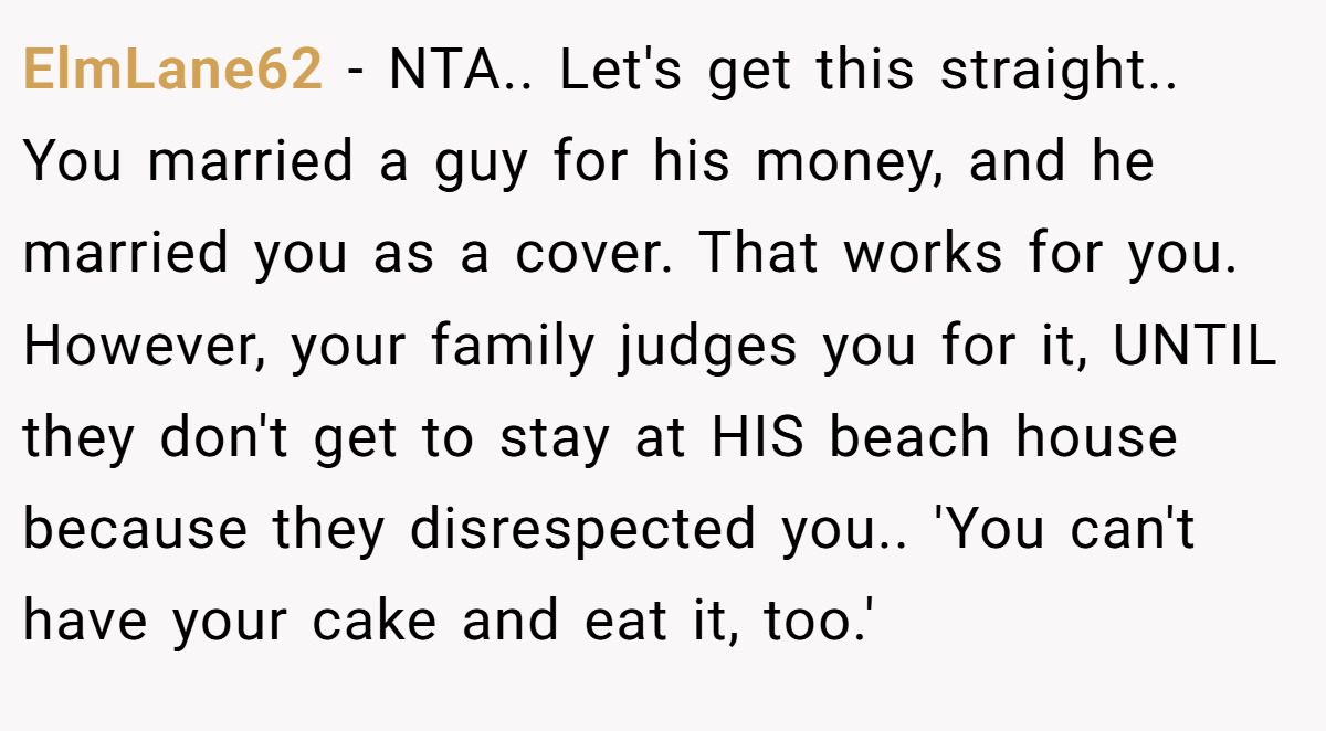 ElmLane62 - NTA.. Let's get this straight.. You married a guy for his money, and he married you as a cover. That works for you. However, your family judges you for it, UNTIL they don't get to stay at HIS beach house because they disrespected you.. 'You can't have your cake and eat it, too.'