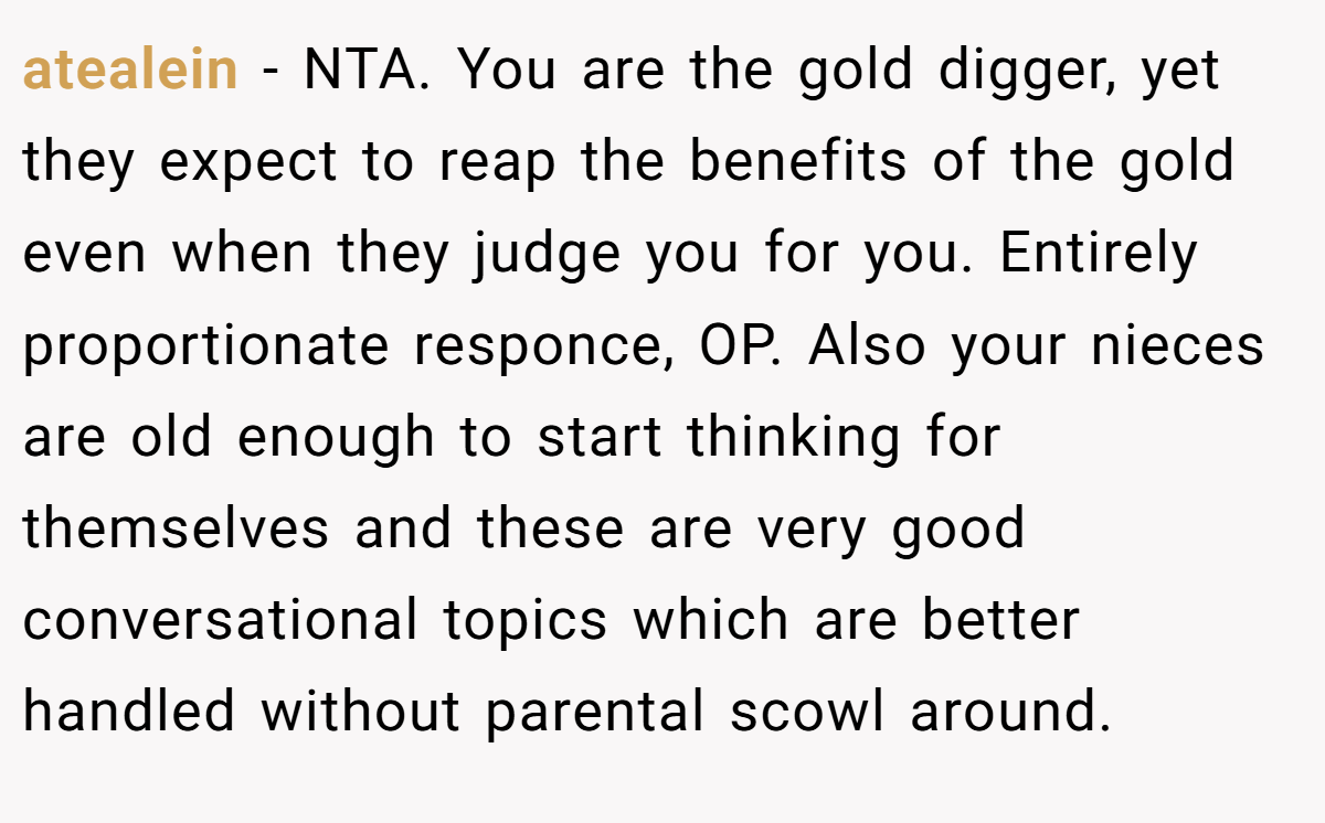 atealein - NTA. You are the gold digger, yet they expect to reap the benefits of the gold even when they judge you for you. Entirely proportionate responce, OP. Also your nieces are old enough to start thinking for themselves and these are very good conversational topics which are better handled without parental scowl around.