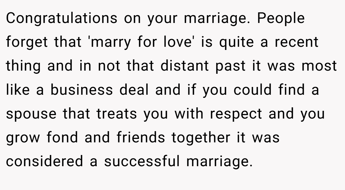 Congratulations on your marriage. People forget that 'marry for love' is quite a recent thing and in not that distant past it was most like a business deal and if you could find a spouse that treats you with respect and you grow fond and friends together it was considered a successful marriage.
