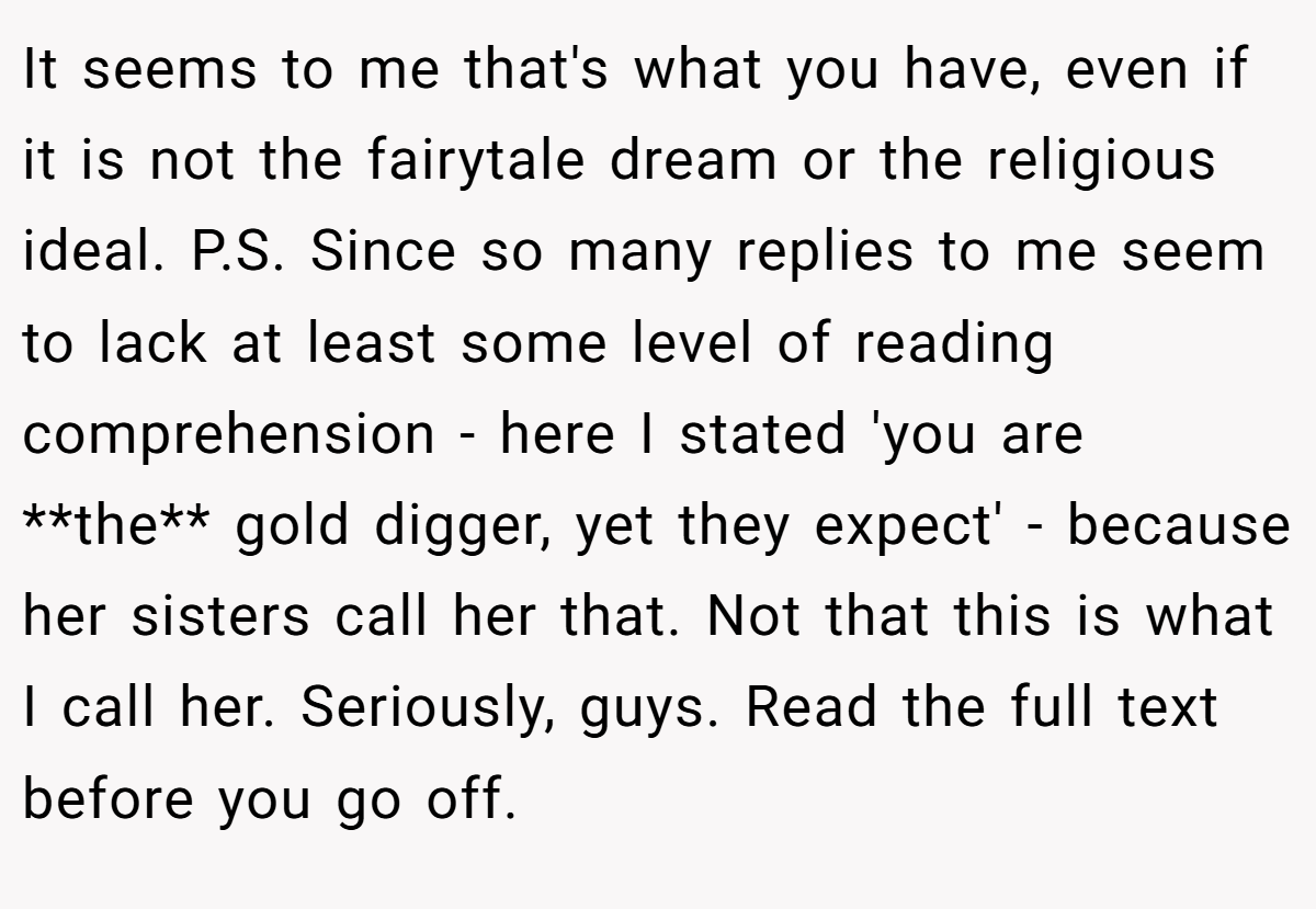 It seems to me that's what you have, even if it is not the fairytale dream or the religious ideal. P.S. Since so many replies to me seem to lack at least some level of reading comprehension - here I stated 'you are **the** gold digger, yet they expect' - because her sisters call her that. Not that this is what I call her. Seriously, guys. Read the full text before you go off.