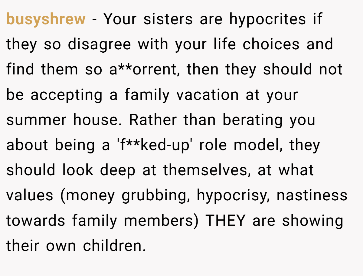 busyshrew - Your sisters are hypocrites if they so disagree with your life choices and find them so a**orrent, then they should not be accepting a family vacation at your summer house. Rather than berating you about being a 'f**ked-up' role model, they should look deep at themselves, at what values (money grubbing, hypocrisy, nastiness towards family members) THEY are showing their own children.