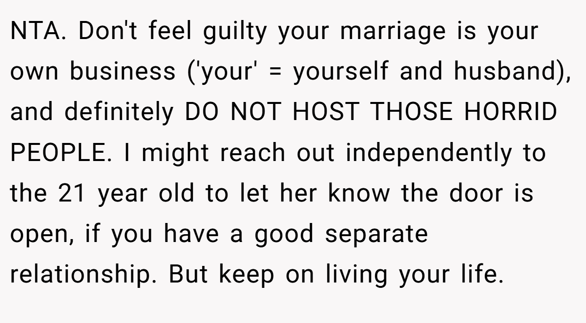 NTA. Don't feel guilty your marriage is your own business ('your' = yourself and husband), and definitely DO NOT HOST THOSE HORRID PEOPLE. I might reach out independently to the 21 year old to let her know the door is open, if you have a good separate relationship. But keep on living your life.