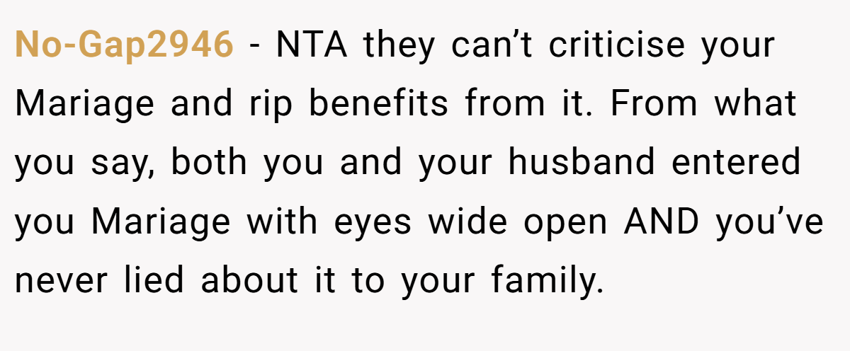 No-Gap2946 - NTA they can’t criticise your Mariage and rip benefits from it. From what you say, both you and your husband entered you Mariage with eyes wide open AND you’ve never lied about it to your family.