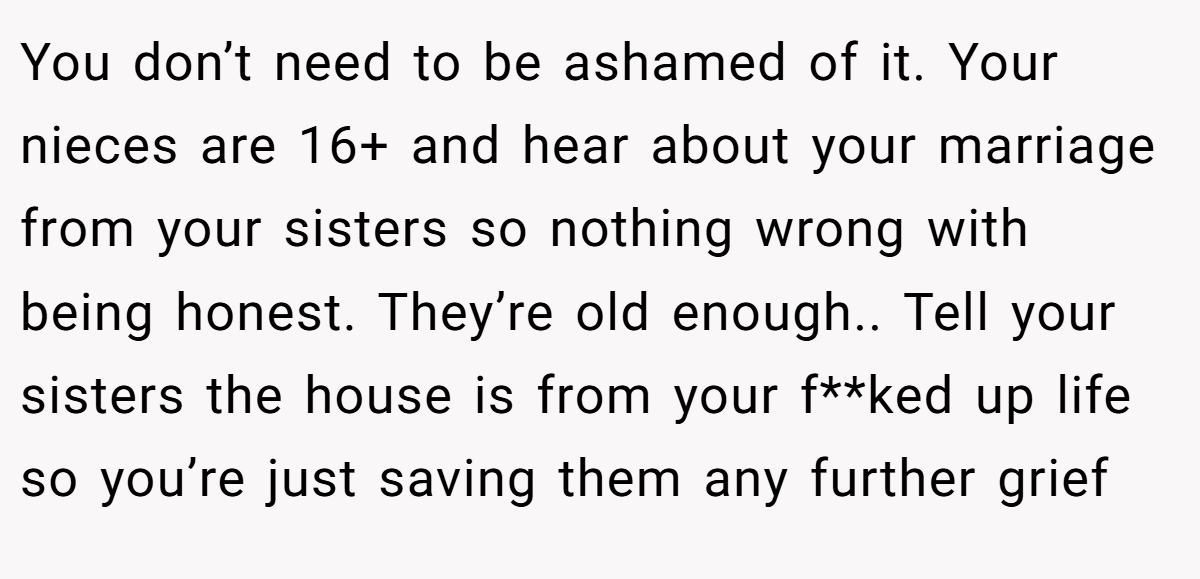 You don’t need to be ashamed of it. Your nieces are 16+ and hear about your marriage from your sisters so nothing wrong with being honest. They’re old enough.. Tell your sisters the house is from your f**ked up life so you’re just saving them any further grief