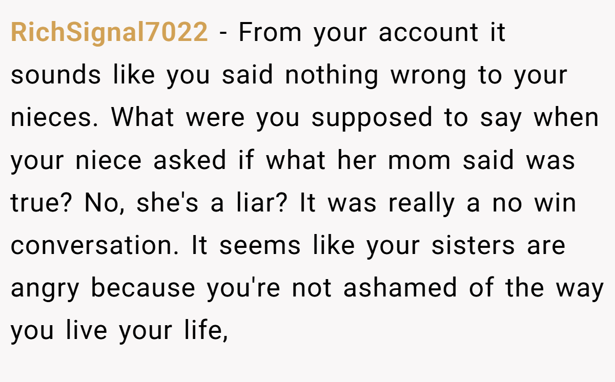 RichSignal7022 - From your account it sounds like you said nothing wrong to your nieces. What were you supposed to say when your niece asked if what her mom said was true? No, she's a liar? It was really a no win conversation. It seems like your sisters are angry because you're not ashamed of the way you live your life,