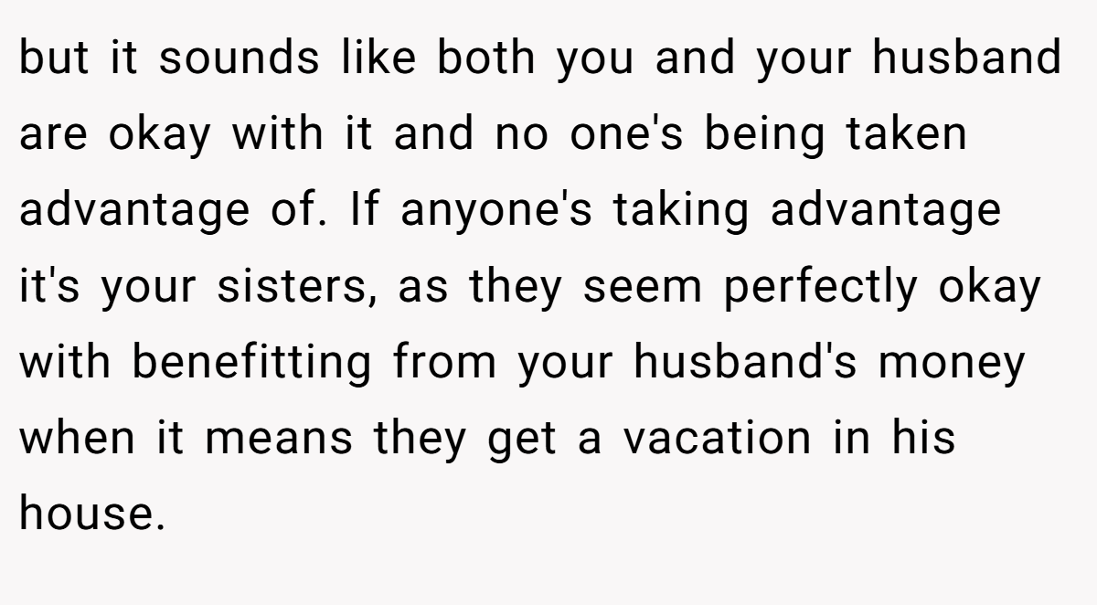 but it sounds like both you and your husband are okay with it and no one's being taken advantage of. If anyone's taking advantage it's your sisters, as they seem perfectly okay with benefitting from your husband's money when it means they get a vacation in his house.