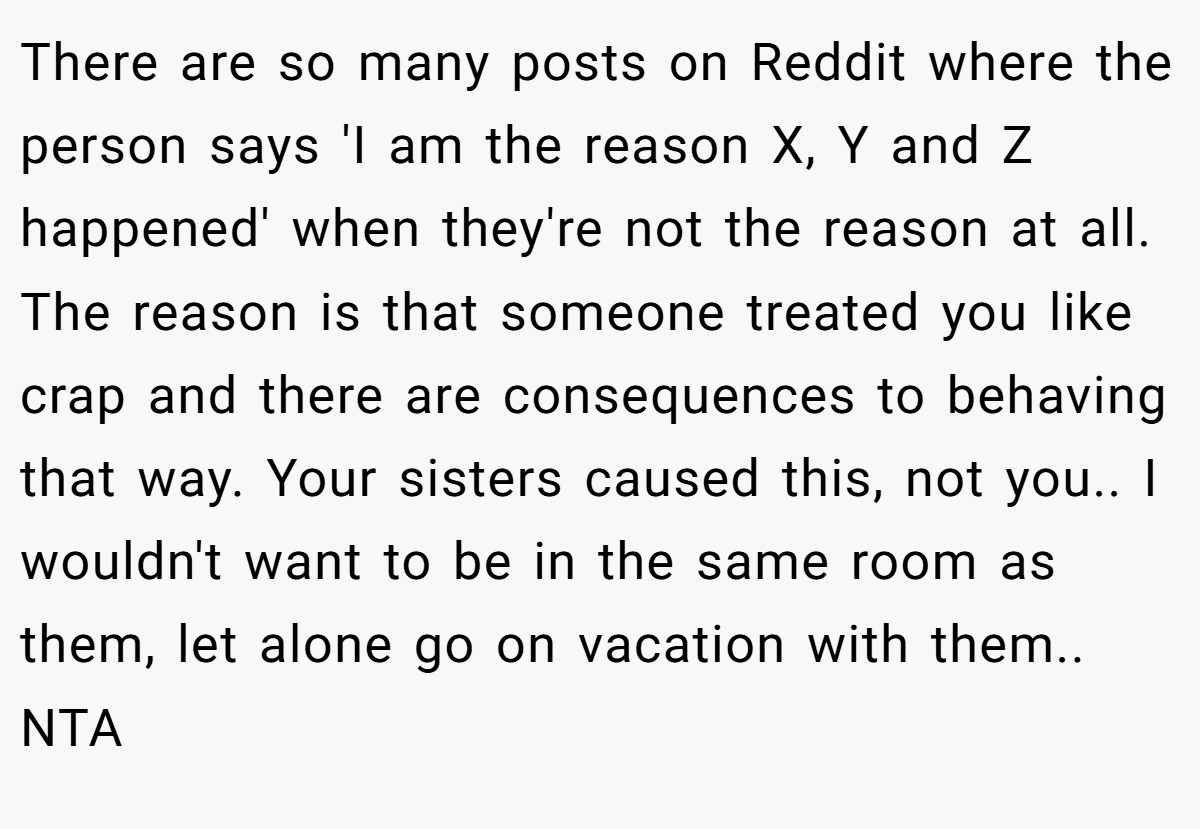 There are so many posts on Reddit where the person says 'I am the reason X, Y and Z happened' when they're not the reason at all. The reason is that someone treated you like crap and there are consequences to behaving that way. Your sisters caused this, not you.. I wouldn't want to be in the same room as them, let alone go on vacation with them.. NTA