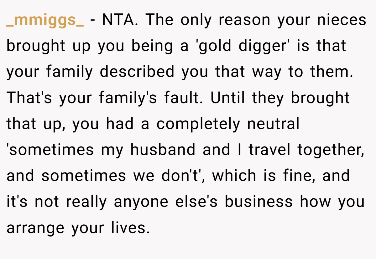 _mmiggs_ - NTA. The only reason your nieces brought up you being a 'gold digger' is that your family described you that way to them. That's your family's fault. Until they brought that up, you had a completely neutral 'sometimes my husband and I travel together, and sometimes we don't', which is fine, and it's not really anyone else's business how you arrange your lives.