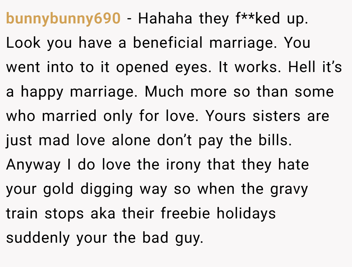 bunnybunny690 - Hahaha they f**ked up. Look you have a beneficial marriage. You went into to it opened eyes. It works. Hell it’s a happy marriage. Much more so than some who married only for love. Yours sisters are just mad love alone don’t pay the bills. Anyway I do love the irony that they hate your gold digging way so when the gravy train stops aka their freebie holidays suddenly your the bad guy.