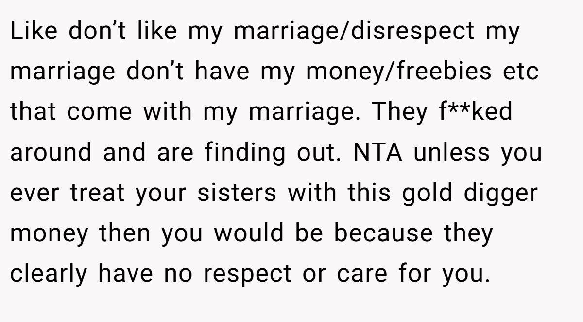 Like don’t like my marriage/disrespect my marriage don’t have my money/freebies etc that come with my marriage. They f**ked around and are finding out. NTA unless you ever treat your sisters with this gold digger money then you would be because they clearly have no respect or care for you.