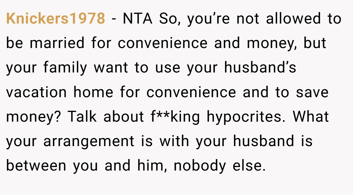 Knickers1978 - NTA So, you’re not allowed to be married for convenience and money, but your family want to use your husband’s vacation home for convenience and to save money? Talk about f**king hypocrites. What your arrangement is with your husband is between you and him, nobody else.
