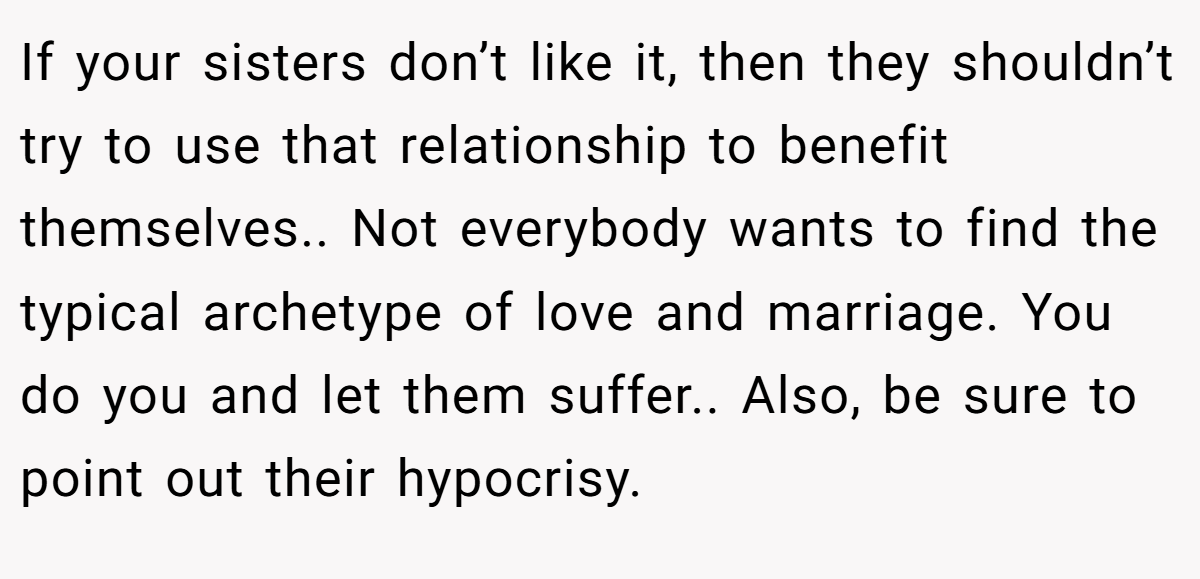 If your sisters don’t like it, then they shouldn’t try to use that relationship to benefit themselves.. Not everybody wants to find the typical archetype of love and marriage. You do you and let them suffer.. Also, be sure to point out their hypocrisy.