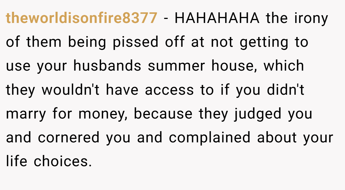 theworldisonfire8377 - HAHAHAHA the irony of them being pissed off at not getting to use your husbands summer house, which they wouldn't have access to if you didn't marry for money, because they judged you and cornered you and complained about your life choices.