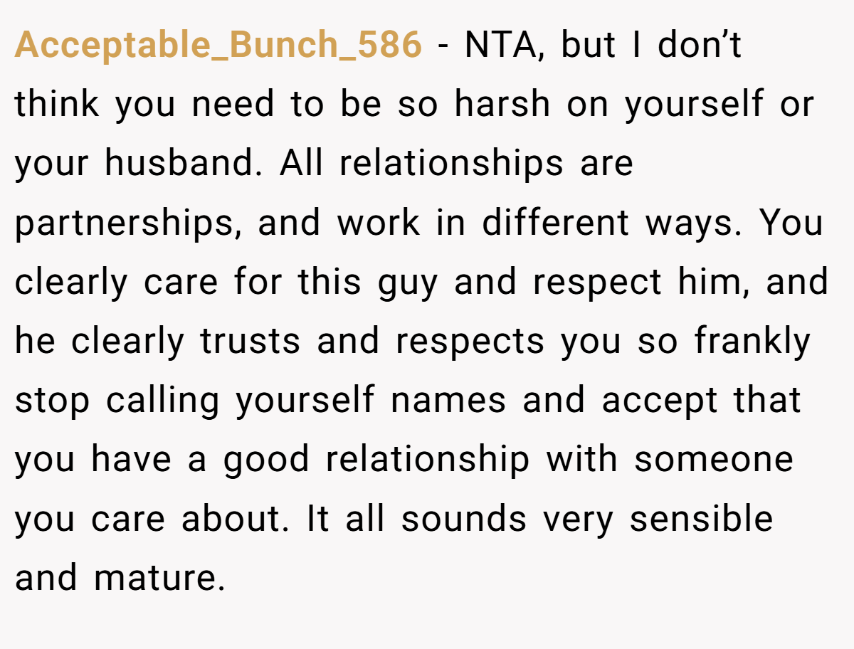 Acceptable_Bunch_586 - NTA, but I don’t think you need to be so harsh on yourself or your husband. All relationships are partnerships, and work in different ways. You clearly care for this guy and respect him, and he clearly trusts and respects you so frankly stop calling yourself names and accept that you have a good relationship with someone you care about. It all sounds very sensible and mature.