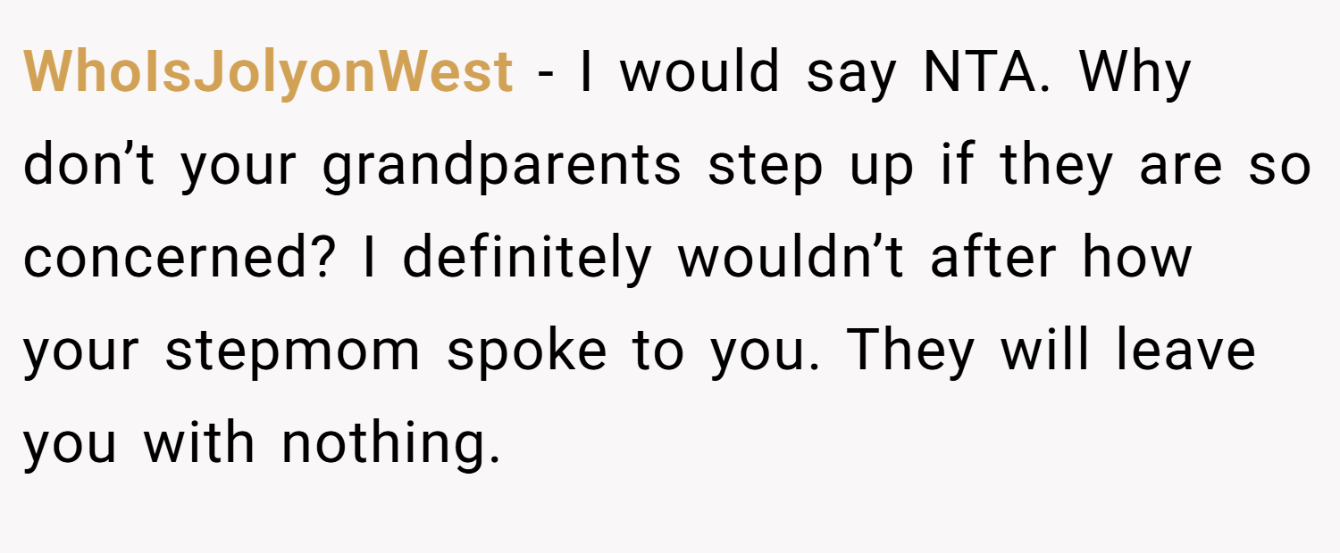 WhoIsJolyonWest − I would say NTA. Why don’t your grandparents step up if they are so concerned? I definitely wouldn’t after how your stepmom spoke to you. They will leave you with nothing.