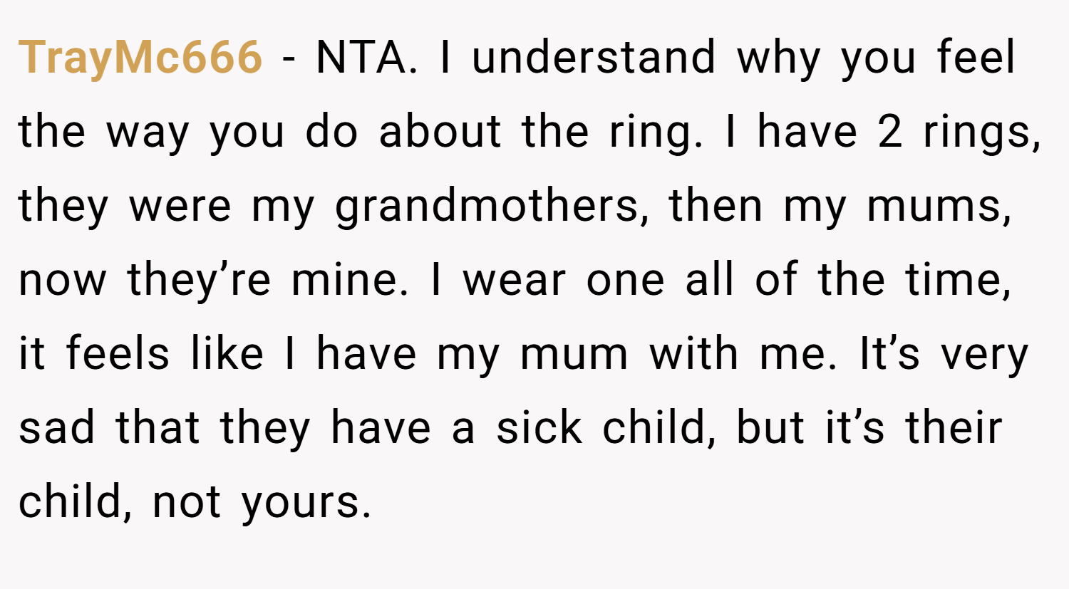 TrayMc666 − NTA. I understand why you feel the way you do about the ring. I have 2 rings, they were my grandmothers, then my mums, now they’re mine. I wear one all of the time, it feels like I have my mum with me. It’s very sad that they have a sick child, but it’s their child, not yours.