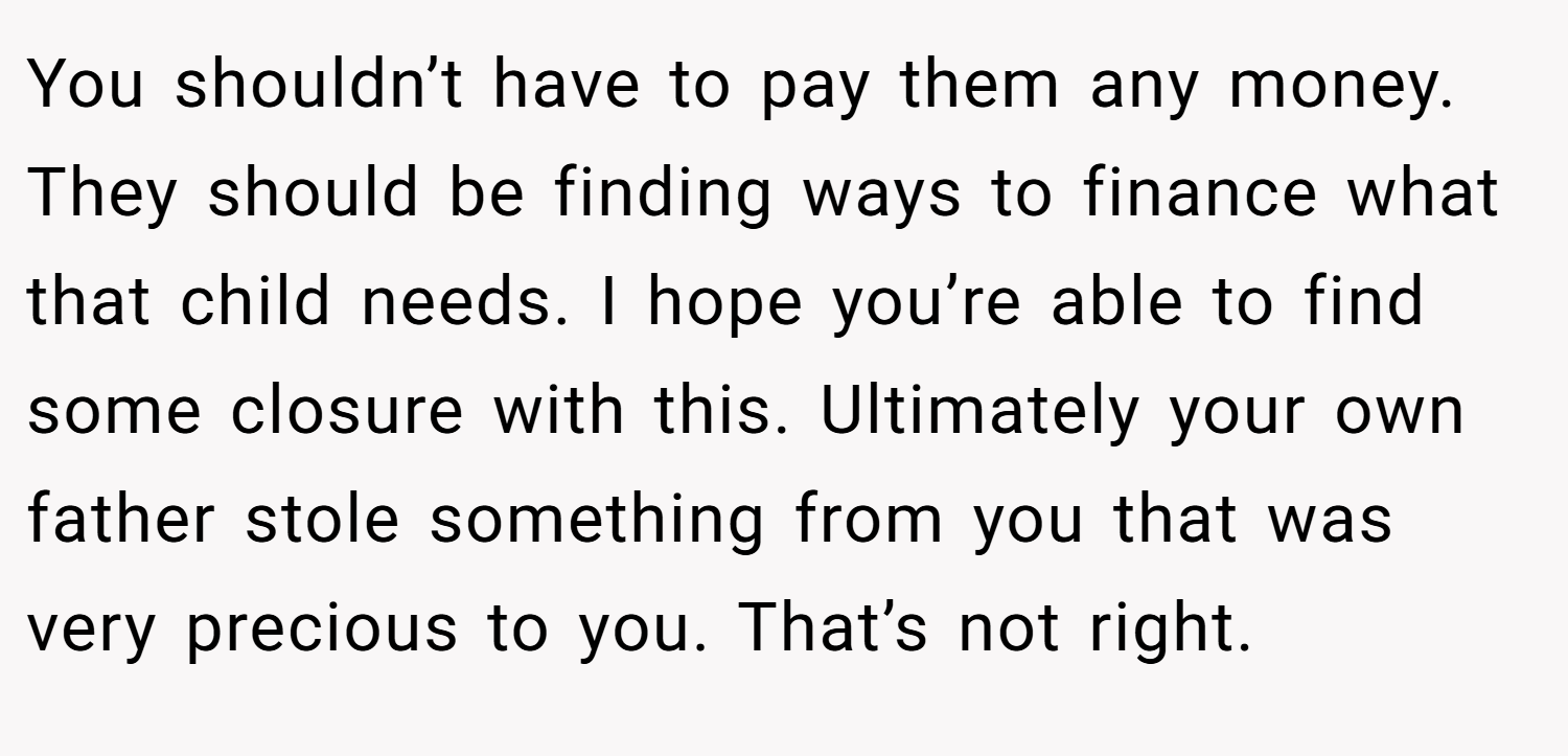 You shouldn’t have to pay them any money. They should be finding ways to finance what that child needs. I hope you’re able to find some closure with this. Ultimately your own father stole something from you that was very precious to you. That’s not right.